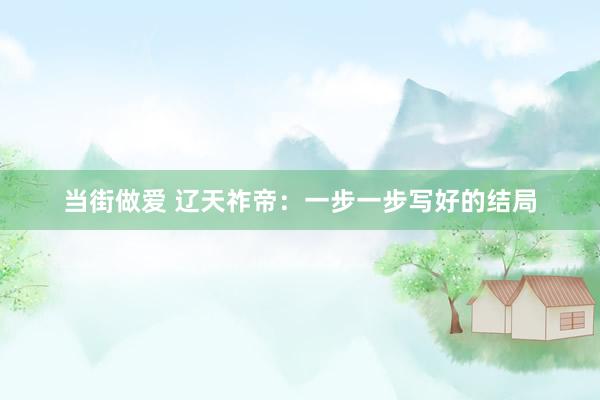 当街做爱 辽天祚帝：一步一步写好的结局