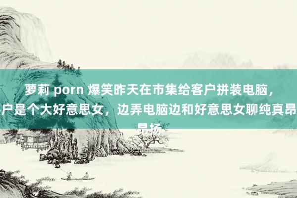 萝莉 porn 爆笑昨天在市集给客户拼装电脑，客户是个大好意思女，边弄电脑边和好意思女聊纯真昂扬