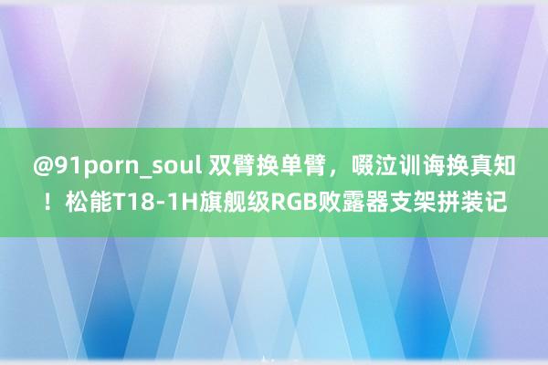 @91porn_soul 双臂换单臂，啜泣训诲换真知！松能T18-1H旗舰级RGB败露器支架拼装记