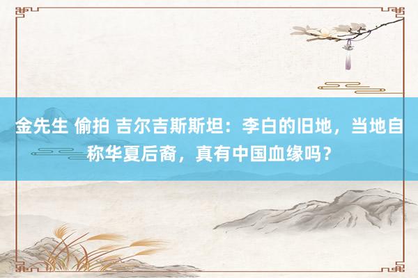 金先生 偷拍 吉尔吉斯斯坦：李白的旧地，当地自称华夏后裔，真有中国血缘吗？