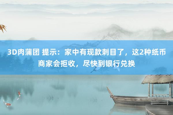 3D肉蒲团 提示：家中有现款刺目了，这2种纸币商家会拒收，尽快到银行兑换