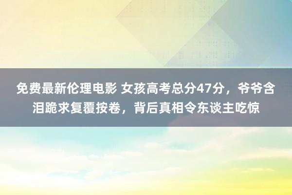 免费最新伦理电影 女孩高考总分47分，爷爷含泪跪求复覆按卷，背后真相令东谈主吃惊