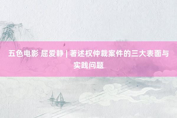 五色电影 屈爱静 | 著述权仲裁案件的三大表面与实践问题