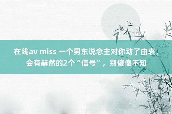 在线av miss 一个男东说念主对你动了由衷，会有赫然的2个“信号”，别傻傻不知