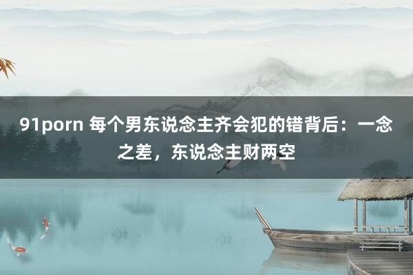 91porn 每个男东说念主齐会犯的错背后：一念之差，东说念主财两空