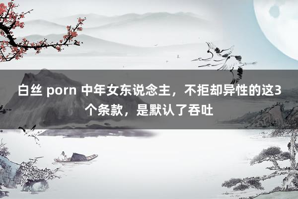 白丝 porn 中年女东说念主，不拒却异性的这3个条款，是默认了吞吐