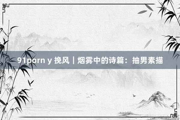 91porn y 挽风｜烟雾中的诗篇：抽男素描
