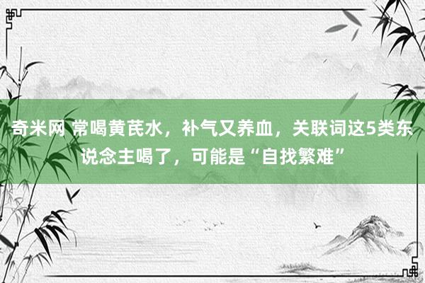 奇米网 常喝黄芪水，补气又养血，关联词这5类东说念主喝了，可能是“自找繁难”