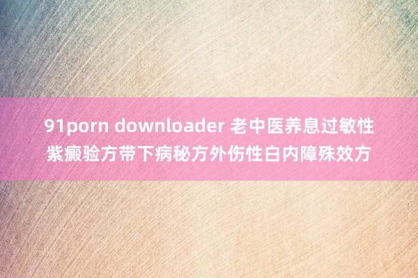 91porn downloader 老中医养息过敏性紫癜验方带下病秘方外伤性白内障殊效方