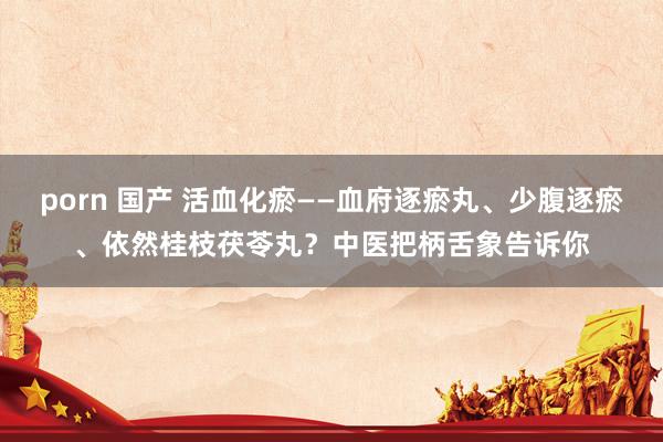 porn 国产 活血化瘀——血府逐瘀丸、少腹逐瘀、依然桂枝茯苓丸？中医把柄舌象告诉你