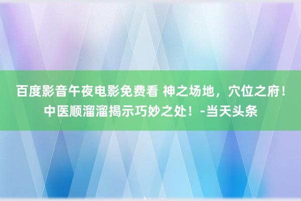 百度影音午夜电影免费看 神之场地，穴位之府！中医顺溜溜揭示巧妙之处！-当天头条