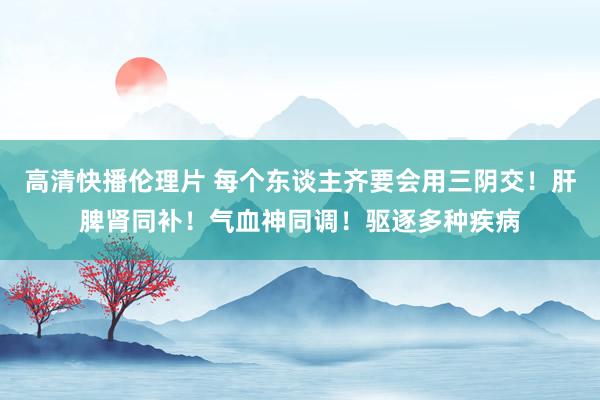 高清快播伦理片 每个东谈主齐要会用三阴交！肝脾肾同补！气血神同调！驱逐多种疾病
