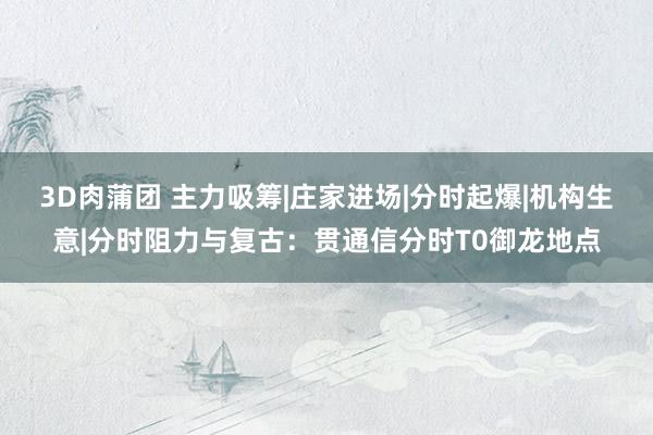 3D肉蒲团 主力吸筹|庄家进场|分时起爆|机构生意|分时阻力与复古：贯通信分时T0御龙地点