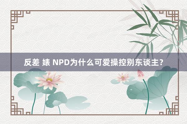 反差 婊 NPD为什么可爱操控别东谈主？