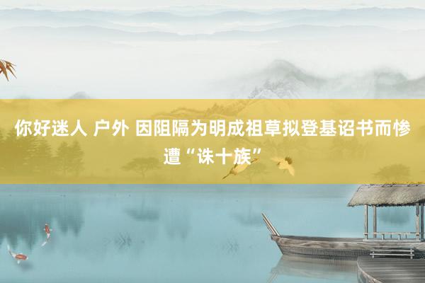 你好迷人 户外 因阻隔为明成祖草拟登基诏书而惨遭“诛十族”