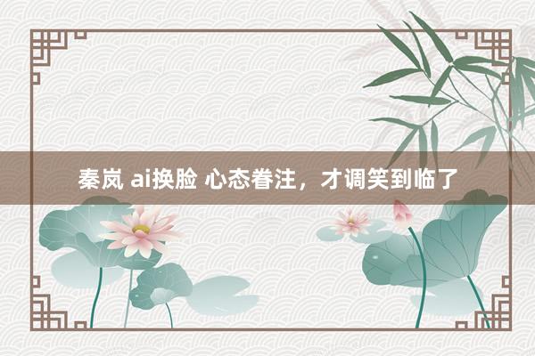 秦岚 ai换脸 心态眷注，才调笑到临了