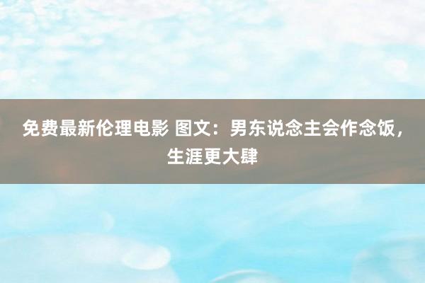 免费最新伦理电影 图文：男东说念主会作念饭，生涯更大肆