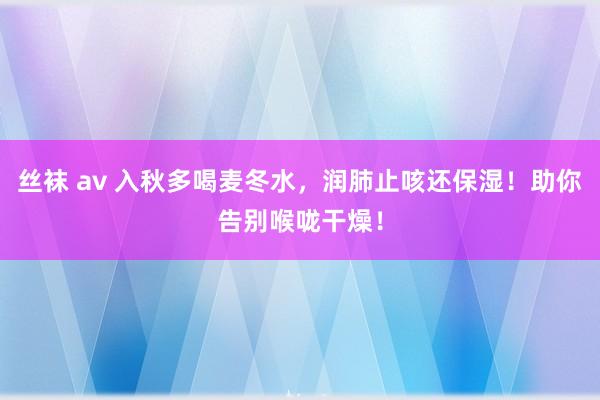 丝袜 av 入秋多喝麦冬水，润肺止咳还保湿！助你告别喉咙干燥！