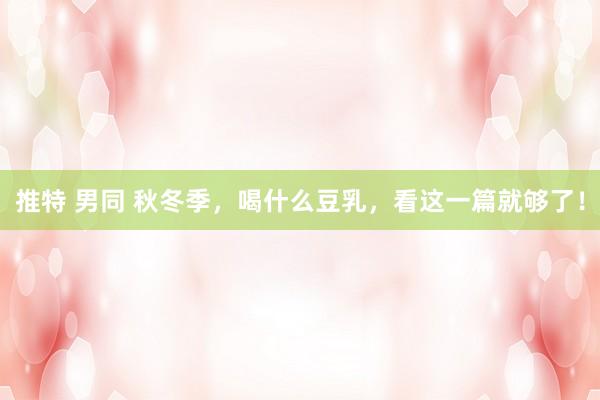 推特 男同 秋冬季，喝什么豆乳，看这一篇就够了！