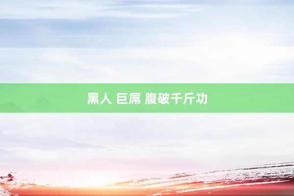 黑人 巨屌 腹破千斤功