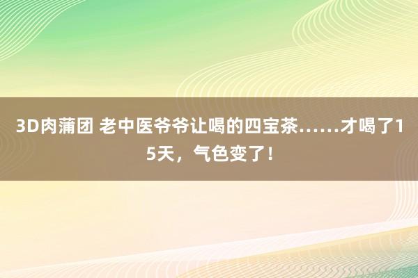 3D肉蒲团 老中医爷爷让喝的四宝茶……才喝了15天，气色变了！