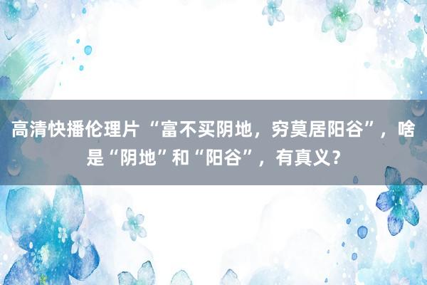高清快播伦理片 “富不买阴地，穷莫居阳谷”，啥是“阴地”和“阳谷”，有真义？
