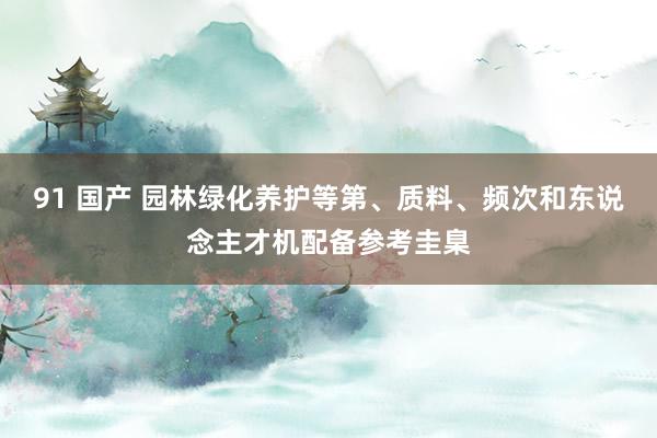 91 国产 园林绿化养护等第、质料、频次和东说念主才机配备参考圭臬