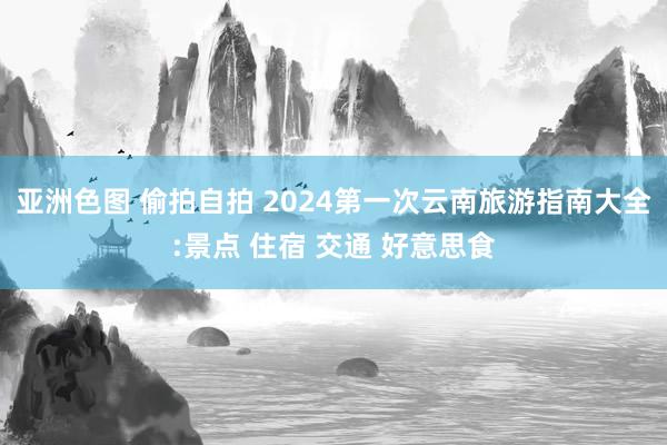 亚洲色图 偷拍自拍 2024第一次云南旅游指南大全:景点 住宿 交通 好意思食