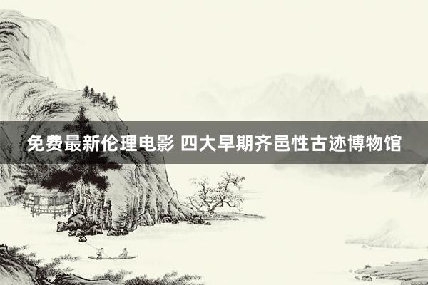 免费最新伦理电影 四大早期齐邑性古迹博物馆