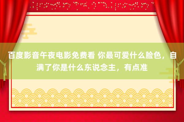 百度影音午夜电影免费看 你最可爱什么脸色，自满了你是什么东说念主，有点准