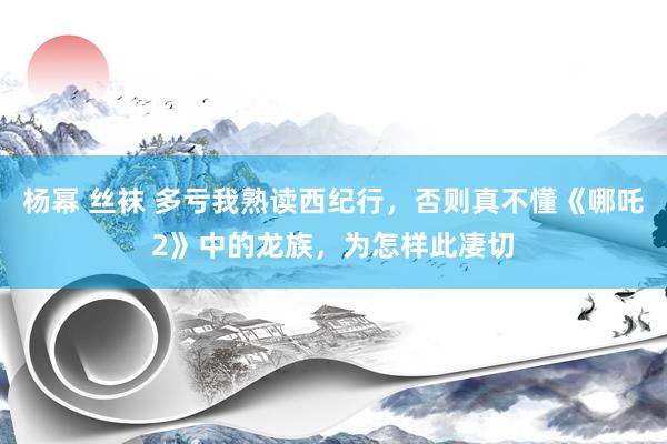 杨幂 丝袜 多亏我熟读西纪行，否则真不懂《哪吒2》中的龙族，为怎样此凄切