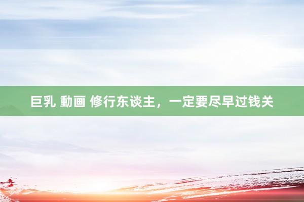 巨乳 動画 修行东谈主，一定要尽早过钱关