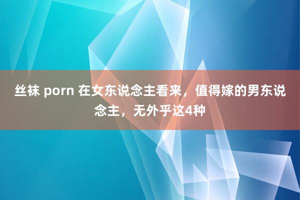 丝袜 porn 在女东说念主看来，值得嫁的男东说念主，无外乎这4种