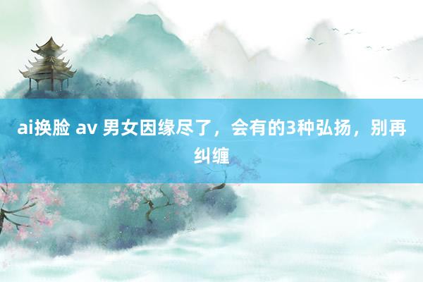 ai换脸 av 男女因缘尽了，会有的3种弘扬，别再纠缠