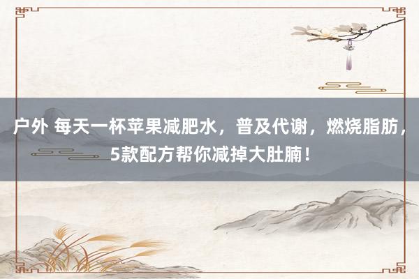 户外 每天一杯苹果减肥水，普及代谢，燃烧脂肪，5款配方帮你减掉大肚腩！