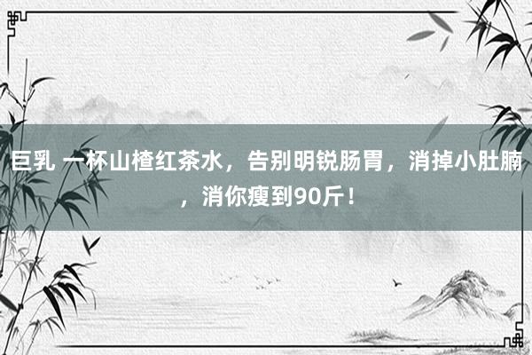 巨乳 一杯山楂红茶水，告别明锐肠胃，消掉小肚腩，消你瘦到90斤！