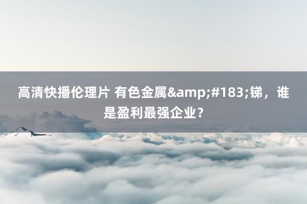 高清快播伦理片 有色金属&#183;锑，谁是盈利最强企业？
