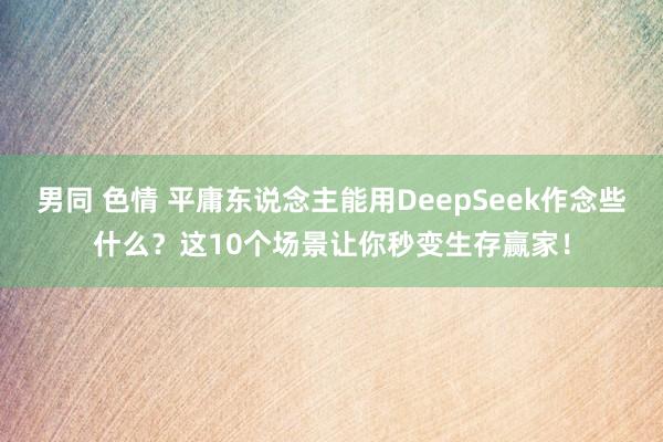 男同 色情 平庸东说念主能用DeepSeek作念些什么？这10个场景让你秒变生存赢家！
