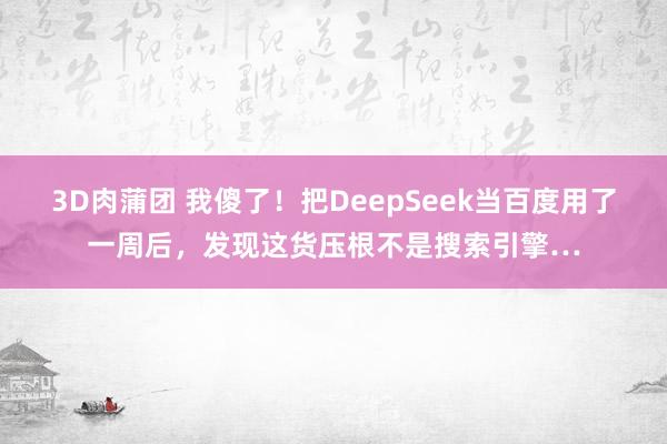 3D肉蒲团 我傻了！把DeepSeek当百度用了一周后，发现这货压根不是搜索引擎…