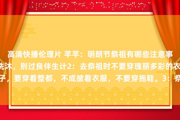 高清快播伦理片 芊芊：明朗节祭祖有哪些注意事项？1：头一天晚上要洗沐，别过良伴生计2：去祭祖时不要穿瑰丽多彩的衣服，更不要穿裙子，要穿着整都，不成披着衣服，不要穿拖鞋。3：祭祖的时候，不要嘻嘻哈哈的，要保抓平静...