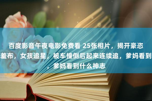 百度影音午夜电影免费看 25张相片，揭开豪恣实践的遮羞布，女孩追星，被车撞倒后起来连续追，爹妈看到什么神志