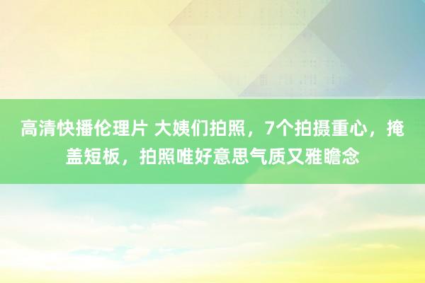 高清快播伦理片 大姨们拍照，7个拍摄重心，掩盖短板，拍照唯好意思气质又雅瞻念