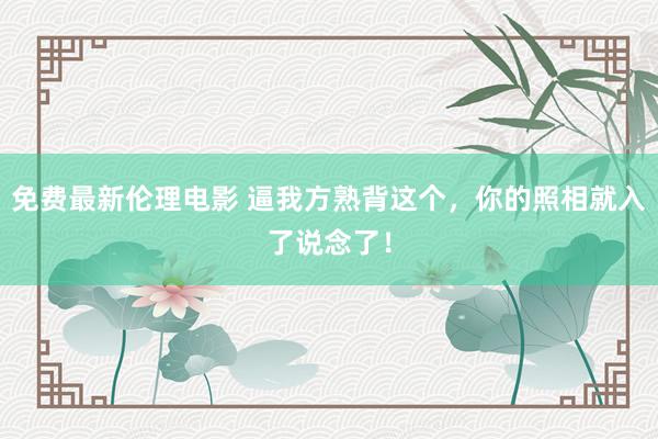 免费最新伦理电影 逼我方熟背这个，你的照相就入了说念了！