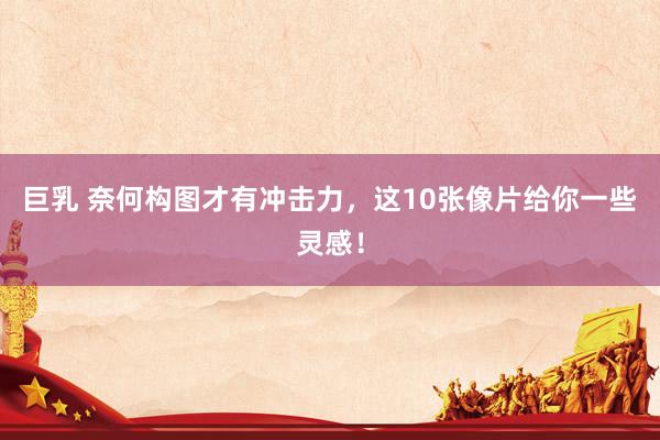 巨乳 奈何构图才有冲击力，这10张像片给你一些灵感！