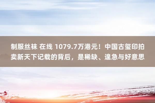 制服丝袜 在线 1079.7万港元！中国古玺印拍卖新天下记载的背后，是稀缺、遑急与好意思