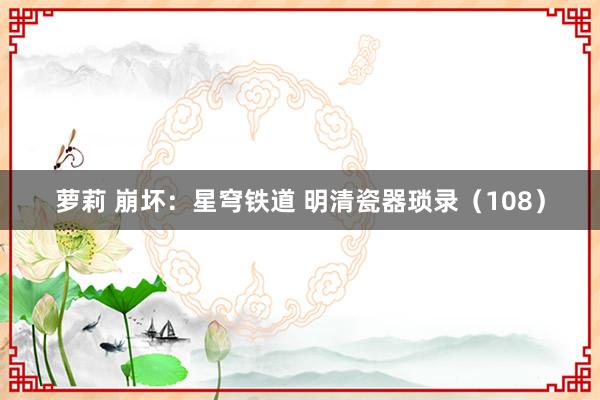萝莉 崩坏：星穹铁道 明清瓷器琐录（108）